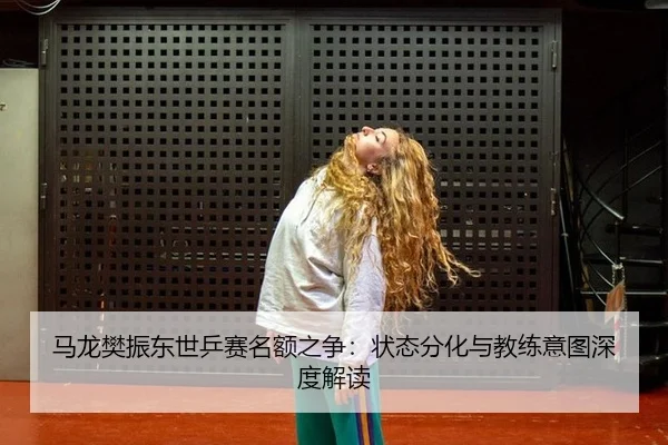 马龙樊振东世乒赛名额之争：状态分化与教练意图深度解读