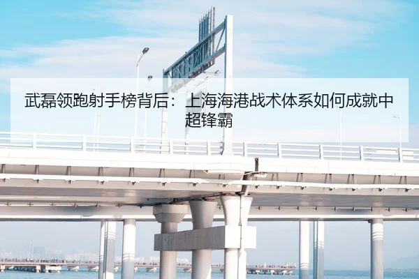 武磊领跑射手榜背后：上海海港战术体系如何成就中超锋霸