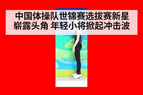 中国体操队世锦赛选拔赛新星崭露头角 年轻小将掀起冲击波
