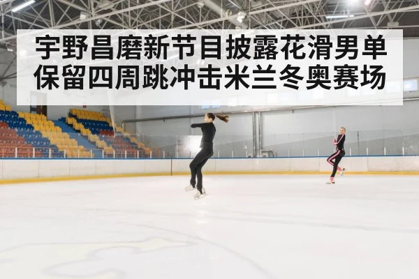 宇野昌磨新节目披露花滑男单保留四周跳冲击米兰冬奥赛场
