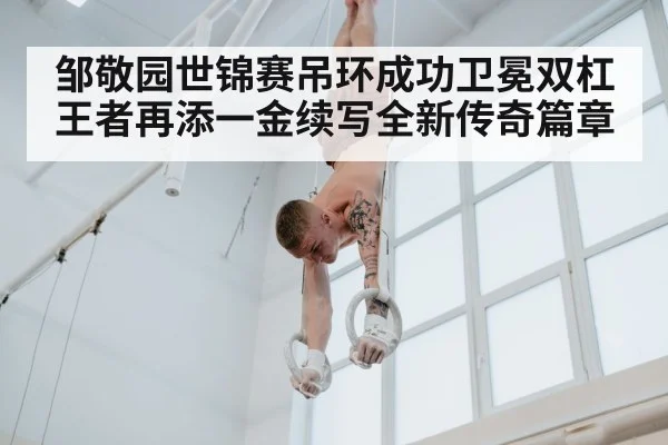 邹敬园世锦赛吊环成功卫冕双杠王者再添一金续写全新传奇篇章